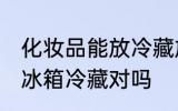 化妆品能放冷藏放吗 化妆品不可以放冰箱冷藏对吗