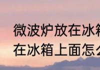 微波炉放在冰箱上面可以吗 微波炉放在冰箱上面怎么样