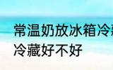 常温奶放冰箱冷藏好吗 常温奶放冰箱冷藏好不好