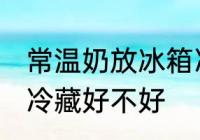 常温奶放冰箱冷藏好吗 常温奶放冰箱冷藏好不好