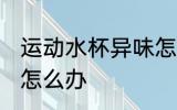 运动水杯异味怎么消毒 运动水杯异味怎么办