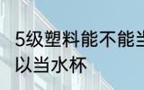 5级塑料能不能当水杯 5级塑料是否可以当水杯